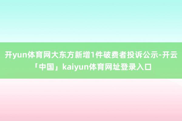 开yun体育网大东方新增1件破费者投诉公示-开云「中国」kaiyun体育网址登录入口