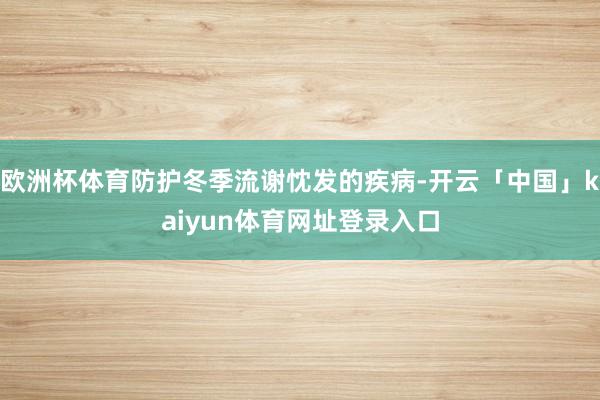 欧洲杯体育防护冬季流谢忱发的疾病-开云「中国」kaiyun体育网址登录入口
