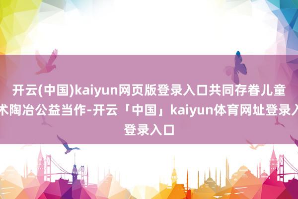 开云(中国)kaiyun网页版登录入口共同存眷儿童艺术陶冶公益当作-开云「中国」kaiyun体育网址登录入口