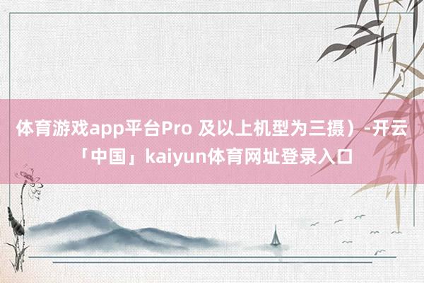 体育游戏app平台Pro 及以上机型为三摄)-开云「中国」kaiyun体育网址登录入口
