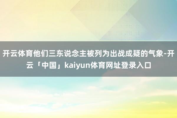 开云体育他们三东说念主被列为出战成疑的气象-开云「中国」kaiyun体育网址登录入口