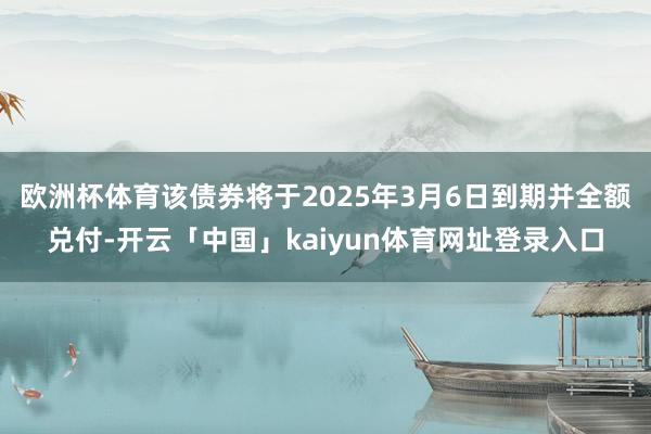 欧洲杯体育该债券将于2025年3月6日到期并全额兑付-开云「中国」kaiyun体育网址登录入口