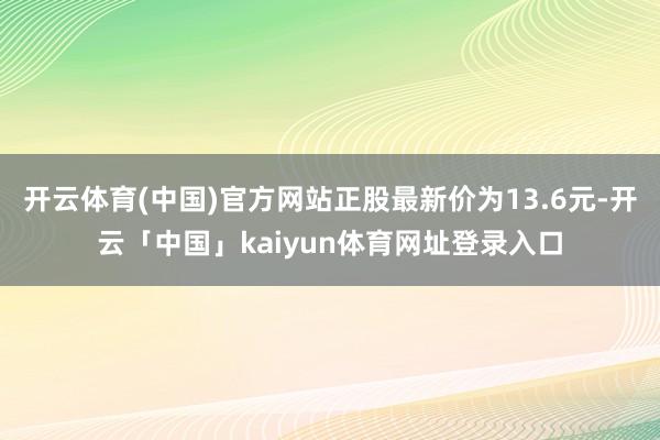开云体育(中国)官方网站正股最新价为13.6元-开云「中国」kaiyun体育网址登录入口