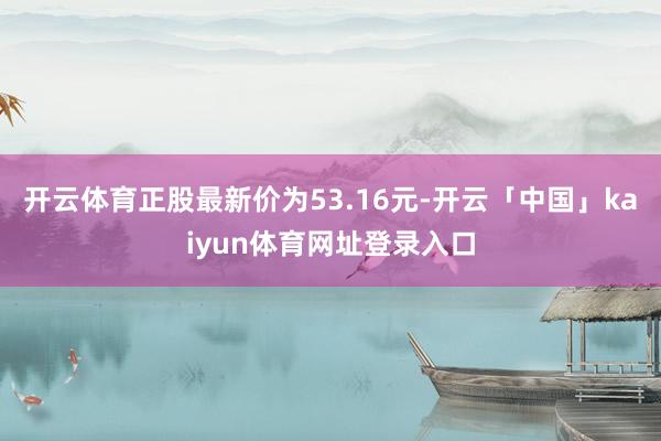开云体育正股最新价为53.16元-开云「中国」kaiyun体育网址登录入口
