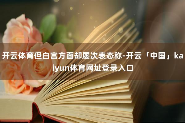 开云体育但白宫方面却屡次表态称-开云「中国」kaiyun体育网址登录入口