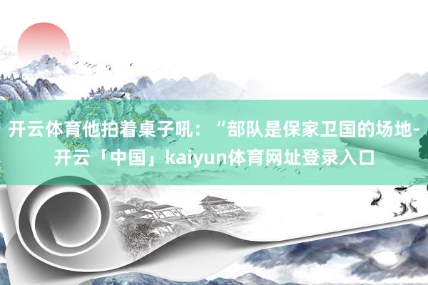 开云体育他拍着桌子吼：“部队是保家卫国的场地-开云「中国」kaiyun体育网址登录入口