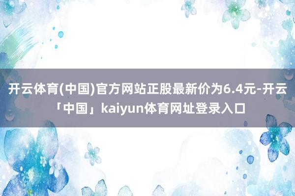 开云体育(中国)官方网站正股最新价为6.4元-开云「中国」kaiyun体育网址登录入口