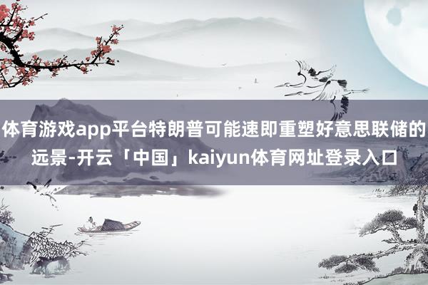 体育游戏app平台特朗普可能速即重塑好意思联储的远景-开云「中国」kaiyun体育网址登录入口