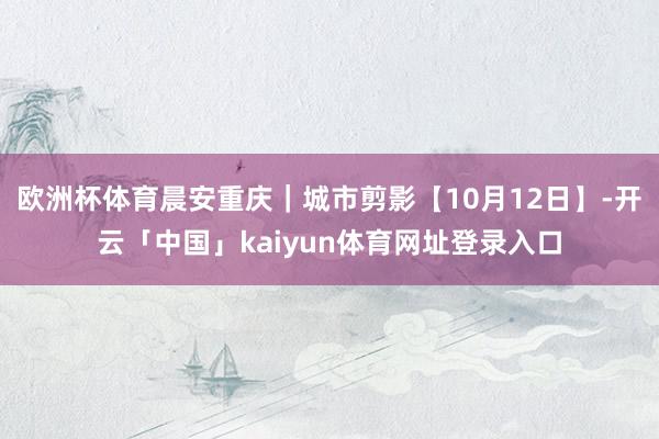 欧洲杯体育晨安重庆｜城市剪影【10月12日】-开云「中国」kaiyun体育网址登录入口