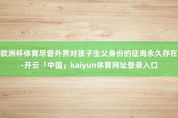 欧洲杯体育尽管外界对孩子生父身份的征询永久存在-开云「中国」kaiyun体育网址登录入口
